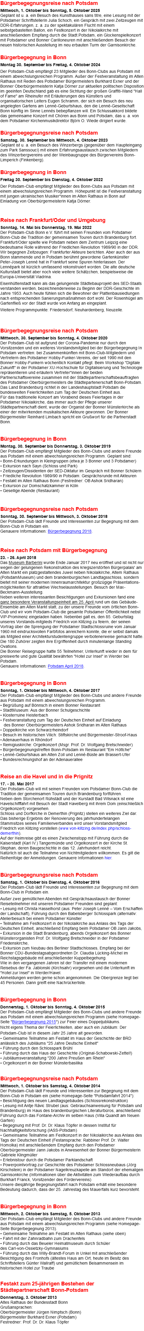 Bürgerbegegnungsreise nach Potsdam Mittwoch, 1. Oktober bis Sonntag, 5. Oktober 2025 Geplant ist u. a. ein Besuch des Kunsthauses sans titre, eine Lesung mit der Potsdamer Schriftstellerin Julia Schoch, ein Gespräch mit zwei Zeitzeugen mit DDR-Erfahrungen, z. a. zu der spektakulären Flucht mit einem selbstgebastelten Ballon, ein Festkonzert in der Nikolaikirche mit anschließendem Empfang durch die Stadt.Potsdam, ein Glockenspielkonzert mit Potsdamer und Bonner Carilloneuren mit anschließendem Besuch der neuen historischen Ausstellung im neu erbauten Turm der Garnisonkirche. Bürgerbegegnung in Bonn Montag 30. September bis Freitag, 4. Oktober 2024 Der Potsdam-Club empfängt 23 Mitglieder des Bonn-Clubs aus Potsdam mit einem abwechslungsreichen Programm. Außer der Festveranstaltung im Alten Rathaus mit Reden des Potsdamer Bürgermeisters Burkhard Exner und der Bonner Oberbürgermeisterin Katja Dörner zur aktuellen politischen Disposition im geeinten Deutschland gab es eine Sichtung der großen Graffiti-Wand "Hall of Fame" am Rheinufer mit Erläuterungen des Künstlers und organisatorischen Leiters Eugen Schramm, der sich ein Besuch des neu angelegten Gartens am Lenné-Geburtshaus, den die Lenné-Gesellschaft Bonn künftig im Sinne Lennés bebepflanzen will. Ein Schlussakkord bildete das gemeinsame Konzert mit Chören aus Bonn und Potsdam, das u. a. von dem Potsdamer Kirchenmusikdirektor Björn O. Wiede dirigiert wurde. Bürgerbegegnungsreise nach Potsdam Samstag, 30. September bis Mittwoch, 4. Oktober 2023 Geplant ist u. a. ein Besuch des Winzerbergs (gegenüber dem Haupteingang zum Park Sanssouci) mit einem Erfahrungsaustausch zwischen Mitgliedern des Winzerbergvereins und der Weinbaugruppe des Bürgervereins Bonn-Limperich (Finkenberg). Bürgerbegegnung in Bonn Freitag 30. September bis Dienstag, 4. Oktober 2022 Der Potsdam-Club empfängt Mitglieder des Bonn-Clubs aus Potsdam mit einem abwechslungsreichen Programm. Höhepunkt ist die Festveranstaltung mit jungen ukrainischen Musiker*innen im Alten Rathaus in Bonn auf Einladung von Oberbürgermeisterin Katja Dörner. Reise nach Frankfurt/Oder und Umgebung Sonntag, 14. Mai bis Donnerstag, 19. Mai 2022 Der Potsdam-Club Bonn e.V. führt mit seinen Freunden vom Potsdamer Bonn-Club die Tradition der gemeinsamen Touren durch Brandenburg fort. Frankfurt/Oder spielte wie Potsdam neben dem Zentrum Leipzig eine bedeutsame Rolle während der Friedlichen Revolution 1989/90 in der DDR. Wir begegnen Zeitzeugen: Frankfurter Akteure berichten. Aber auch der aus Bonn stammende und in Potsdam berühmt gewordene Gartenkünstler Peter-Joseph Lenné hat in Frankfurt seine Spuren hinterlassen. Der Lennépark ist kürzlich umfassend rekonstruiert worden. Die alte deutsche Kulturstadt bietet aber noch viele weitere Schätzchen, beispielsweise die Europa-Universität Viadrina. Eisenhüttenstadt kann als das gelungenste Städtebauprojekt des SED-Staats verstanden werden, bezeichnenderweise zu Beginn der DDR-Geschichte im Jahre 1953. Auch heute fühlen sich die Bewohner der Plattenbausiedlungen nach entsprechenden Sanierungsmaßnahmen dort wohl. Der Rosenhügel am Gartenfließ vor der Stadt wurde von Anfang an eingeplant. Weitere Programmpunkte: Friedersdorf, Neuhardenberg, Neuzelle. Bürgerbegegnungsreise nach Potsdam Mittwoch, 30. September bis Sonntag, 4. Oktober 2020 Der Potsdam-Club ist aufgrund der Corona-Pandemie nur durch den Vorsitzenden und ein weiteres Vorstandsmitglied bei der Bürgerbegegnung In Potsdam vertreten: bei Zusammenkünften mit Bonn-Club-Mitgliedern und Vertretern des Potsdamer Hobby-Funker-Vereins, der seit 1990 mit den Bonner Hobby-Funkern wöchentlich Kontakt pflegt. Beim Workshop "Digitale Zukunft" in der Potsdamer XU-Hochschule für Digitalisierung und Technologie repräsentieren und erläutern Vertreter*innen der beiden Partnerschaftsvereine zusammen mit der Städtepartnerschaftsbeauftragten des Potsdamer Oberbürgermeisters die Städtepartenerschaft Bonn-Potsdam. Das Land Brandenburg richtet in der Landeshauptstadt Potsdam die bundesweiten Feierlichkeiten zum Tag der Deutschen Einheit aus. Für das traditionelle Konzert am Vorabend dieses Feiertages in der Potsdamer Nikolaikirche, das immer auch der Pflege unserer Städtepartnerschaft dient, wurde der Organist der Bonner Münsterkirche als einer der mitwirkenden musikalischen Akteure gewonnen. Der Bonner Bürgermeister Reinhard Limbach spricht ein Grußwort für die Partnerstadt Bonn.  Bürgerbegegnung in Bonn Montag, 30. September bis Donnerstag, 3. Oktober 2019 Der Potsdam-Club empfängt Mitglieder des Bonn-Clubs und andere Freunde aus Potsdam mit einem abwechslungsreichen Programm. Geplant sind: • Bonn-Erkundungen in Kleingruppen (etwa je 3 Bonner und 3 Potsdamer) • Exkursion nach Sayn (Schloss und Park) • Zeitzeugen/Dissidenten der SED-Diktatur im Gespräch mit Bonner Schülern • Friedliche Revolution 1989/90 in Potsdam: Gesprächsrunde mit Akteuren • Festakt im Alten Rathaus Bonn (Festredner: OB Ashok Sridharan) • Exkursion zur Domschatzkammer in Köln • Gesellige Abende (Restaurant) Bürgerbegegnungsreise nach Potsdam Sonntag, 30. September bis Mittwoch, 3. Oktober 2018 Der Potsdam-Club lädt Freunde und Interessenten zur Begegnung mit dem Bonn-Club in Potsdam ein. Genauere Informationen: Bürgerbegegnung 2018. Reise nach Potsdam mit Bürgerbegegnung 23. - 26. April 2018 Das Museum Barberini wurde Ende Januar 2017 neu eröffnet und ist nicht nur wegen der gelungenen Rekonstruktion des kriegszerstörten Bürgerpalais' am Alten Markt ein platzgestaltendes Juwel neben Nikolaikirche, Altem Rathaus (PotsdamMuseum) und dem brandenburgischen Landtagsschloss, sondern bietet mit seiner modernen Innenraumarchitektur großzügige Präsentations-möglichkeiten für attraktive Wechselausstellungen. Besuch der Max-Beckmann-Ausstellung. Neben weiteren interessanten Besichtigungen und Exkursionen fand eine ganz besondere Veranstaltungseinheit am 25. April rund um das Gebäude-Ensemble am Alten Markt statt, zu der unsere Freunde vom örtlichen Bonn-Club und wir vom Potsdam-Club die gesamte Potsdamer Öffentlichkeit nebst VIP-Prominenz eingeladen haben. Nebenbei galt es, den 85. Geburtstag unseres Vorstands-mitglieds Friedrich von Klitzing zu feiern, der seinen Vortrag über die Sprengung der Potsdamer Stadtschlossruine vom Januar 1960 mit eindrucksvollen Farbfotos anreichern konnte, die er selbst damals als Mitglied einer Architekturstudentengruppe verbotenerweise gemacht hatte. Die 180 Zuhörer zeigten ihre Ergriffenheit durch minutenlange Standing Ovations. Die Bonner Reisegruppe hatte 55 Teilnehmer, Unterkunft wieder in dem für preiswerte und gute Qualität bewährten "Hotel zur Insel" in Werder bei Potsdam. Genauere Informationen: Potsdam April 2018. Bürgerbegegnung in Bonn Sonntag, 1. Oktober bis Mittwoch, 4. Oktober 2017 Der Potsdam-Club empfängt Mitglieder des Bonn-Clubs und andere Freunde aus Potsdam mit einem abwechslungsreichen Programm. • Begrüßung auf Bönnsch in einem Bonner Restaurant • StadtMuseum: Aus der Bonner Schulgeschichte • Klosterruine Heisterbach • Festveranstaltung zum Tag der Deutschen Einheit auf Einladung  des Bonner Oberbürgermeisters Ashok Sridharan im Alten Rathaus • Doppelkirche von Schwarzrheindorf • Besuch im historischen Vilich: Stiftskirche und Bürgermeister-Stroof-Haus • Adenauerhaus in Rhöndorf • Remigiuskirche: Orgelkonzert (Msgr. Prof. Dr. Wolfgang Bretschneider) • Bürgerbegegnungstreffen Bonn-Potsdam im Restaurant "Em Höttche" • Lenné-Geburtshaus am Alten Zoll und Lenné-Büste am Brassert-Ufer • Bundesrechnungshof an der Adenauerallee  Reise an die Havel und in die Prignitz 17. - 20. Mai 2017 Der Potsdam-Club will mit seinen Freunden vom Potsdamer Bonn-Club die Tradition der gemeinsamen Touren durch Brandenburg fortführen. Neben dem Storchenort Rühstädt und der Kurstadt Bad Wilsnack ist eine Havelschifffahrt mit Besuch der Stadt Havelberg mit ihrem Dom (einschließlich Orgelkonzert) vorgesehen. Schloss und Dorfkirche in Demerthin (Prignitz) stellen ein weiteres Ziel dar. Das bisherige Ergebnis der Renovierung des jahrhundertelangen Stammsitzes seines Familienverbandes wird unser Vorstandsmitglied Friedrich von Klitzing vorstellen (www.von-klitzing.de/index.php/schloss-demerthin). Auf der Heimreise gibt es einen Zwischenstopp mit Führung durch die Kaiserstadt (Karl IV.) Tangermünde und Orgelkonzert in der Kirche St. Stephan, deren Baugeschichte in das 12. Jahrhundert reicht. Natürlich ist auch die Teilnahme von Nichtmitgliedern willkommen. Es gilt die Reihenfolge der Anmeldungen. Genauere Informationen hier. Bürgerbegegnungsreise nach Potsdam Samstag, 1. Oktober bis Dienstag, 4. Oktober 2016 Der Potsdam-Club lädt Freunde und Interessenten zur Begegnung mit dem Bonn-Club in Potsdam ein. Außer zwei gemütlichen Abenden mit Gesprächsaustausch der Bonner Reiseteilnehmer mit unseren Potsdamer Freunden sind geplant: • Lesung mit Christa Hasselhorst (aus: Peter Joseph Lenné – Vom Erschaffen der Landschaft), Führung durch den Babelsberger Schlosspark (alternativ: Atelierbesuch bei einem Potsdamer Künstler • Teilnahme am Festkonzert in der Nikolaikirche aus Anlass des Tags der Deutschen Einheit, anschließend Empfang beim Potsdamer OB Jann Jakobs, • Exkursion in die Stadt Brandenburg, abends Orgelkonzert des Bonner Münsterorganisten Prof. Dr. Wolfgang Bretschneider in der Potsdamer Friedenskirche, • Exkursion zum Neubau des Berliner Stadtschlosses, Empfang bei der Bonner CDU-Bundestagsabgeordneten Dr. Claudia Lücking-Michel im Reichstagsgebäude mit anschließender Kuppelbegehung. Wie in den vergangenen Jahren ist der Transfer mit einem modernen Reisebus der Fa. Jablonski (Kirchsahr) vorgesehen und die Unterkunft im "Hotel zur Insel" in Werder/Havel. Anmeldungen werden gerne schon angenommen. Die Obergrenze liegt bei 45 Personen. Dann greift eine Nachrückerliste. Bürgerbegegnung in Bonn Donnerstag, 1. Oktober bis Sonntag, 4. Oktober 2015 Der Potsdam-Club empfängt Mitglieder des Bonn-Clubs und andere Freunde aus Potsdam mit einem abwechslungsreichen Programm (siehe Homepage-Seite "Bürgerbegegnung 2015") zur Feier eines Doppeljubliäums. Nicht eigens Thema der Feierlichkeiten, aber auch ein Jubiläum: Der Potsdam-Club ist in diesem Jahr 25 Jahre alt geworden. • Gemeinsame Teilnahme am Festakt im Haus der Geschichte der BRD anlässlich des Jubiläums "25 Jahre Deutsche Einheit" • Führung durch den Schlosspark Brühl • Führung durch das Haus der Geschichte (Original-Schabowski-Zettel!) • Jubiläumsveranstaltung "200 Jahre Preußen am Rhein" • Orgelkonzert in der Bonner Münsterbasilika Bürgerbegegnungsreise nach Potsdam Mittwoch, 1. Oktober bis Samstag, 4. Oktober 2014 Der Potsdam-Club lädt Freunde und Interessenten zur Begegnung mit dem Bonn-Club in Potsdam ein (siehe Homepage-Seite "Potsdamfahrt 2014"): • Besichtigung des neuen Landtagsgebäudes (Schlossrekonstruktion) • Lesung mit Antje Rávic Strubel (aus: Gebrauchsanweisung für Potsdam und Brandenburg) im Haus des brandenburgischen Literaturbüros, anschließend Führung durch das Fontane-Archiv im selben Haus (Villa Quandt am Neuen Garten) • Begegnung mit Prof. Dr. Dr. Klaus Töpfer in dessen Institut für Nachhaltigkeitsforschung (IASS-Potsdam) • Gemeinsame Teilnahme am Festkonzert in der Nikolaikirche aus Anlass des Tags der Deutschen Einheit (Festansprache: Rabbiner Prof. Dr. Walter Homolka) mit anschließendem Empfang durch den Potsdamer Oberbürgermeister Jann Jakobs in Anwesenheit der Bonner Bürgermeisterin Gabriele Klingmüller • Erlebnistour durch die Potsdamer Parklandschaft • Powerpointvortrag zur Geschichte des Potsdamer Schlossneubaus (Jörg Kirschstein) in der Potsdamer Nagelkreuzkapelle am Standort der ehemaligen Garnisonkirche (Informationen über die Aktivitäten zum Wiederaufbau durch Burkhart Franck, Vorsitzender des Fördervereins) Unsere diesjährige Begegnungsfahrt nach Potsdam erhält eine besondere Bedeutung dadurch, dass der 25. Jahrestag des Mauerfalls kurz bevorsteht. Bürgerbegegnung in Bonn Mittwoch, 2. Oktober bis Samstag, 5. Oktober 2013 Der Potsdam-Club empfängt Mitglieder des Bonn-Clubs und andere Freunde aus Potsdam mit einem abwechslungsreichen Programm (siehe Homepage-Seite Bürgerbegegnung 2013). • Gemeinsame Teilnahme am Festakt im Alten Rathaus (siehe oben) • Fahrt mit der Zahnradbahn zum Drachenfels • Führung durch das Beueler Heimatmuseum durch Schüler des Carl-von-Ossietzky-Gymnasiums • Führung durch das Willy-Brandt-Forum in Unkel mit anschließender Besichtigung des Fronhofs (ältestes Haus am Ort, heute im Besitz des Schriftstellers Günter Wallraff) und gemütlichem Beisammensein im historischen Hotel zur Traube   Festakt zum 25-jährigen Bestehen der Städtepartnerschaft Bonn-Potsdam Donnerstag, 3. Oktober 2013 Altes Rathaus der Bundesstadt Bonn Grußansprachen: Oberbürgermeister Jürgen Nimptsch (Bonn) Bürgermeister Burkhard Exner (Potsdam) Festredner: Prof. Dr. Dr. Klaus Töpfer 