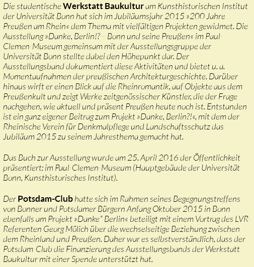 Die studentische Werkstatt Baukultur am Kunsthistorischen Institut der Universität Bonn hat sich im Jubiläumsjahr 2015 »200 Jahre Preußen am Rhein« dem Thema mit vielfältigen Projekten gewidmet. Die Ausstellung »Danke, Berlin!? – Bonn und seine Preußen« im Paul-Clemen-Museum gemeinsam mit der Ausstellungsgruppe der Universität Bonn stellte dabei den Höhepunkt dar. Der Ausstellungsband dokumentiert diese Aktivitäten und bietet u. a. Momentaufnahmen der preußischen Architekturgeschichte. Darüber hinaus wirft er einen Blick auf die Rheinromantik, auf Objekte aus dem Preußenkult und zeigt Werke zeitgenössischer Künstler, die der Frage nachgehen, wie aktuell und präsent Preußen heute noch ist. Entstanden ist ein ganz eigener Beitrag zum Projekt »Danke, Berlin?!«, mit dem der Rheinische Verein für Denkmalpflege und Landschaftsschutz das Jubiläum 2015 zu seinem Jahresthema gemacht hat. Das Buch zur Ausstellung wurde am 25. April 2016 der Öffentlichkeit präsentiert: im Paul-Clemen-Museum (Hauptgebäude der Universität Bonn, Kunsthistorisches Institut). Der Potsdam-Club hatte sich im Rahmen seines Begegnungstreffens von Bonner und Potsdamer Bürgern Anfang Oktober 2015 in Bonn ebenfalls am Projekt »Danke* Berlin« beteiligt mit einem Vortrag des LVR-Referenten Georg Mölich über die wechselseitige Beziehung zwischen dem Rheinland und Preußen. Daher war es selbstverständlich, dass der Potsdam-Club die Finanzierung des Ausstellungsbands der Werkstatt Baukultur mit einer Spende unterstützt hat.